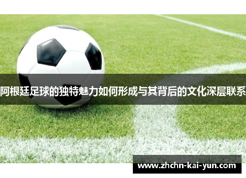 阿根廷足球的独特魅力如何形成与其背后的文化深层联系