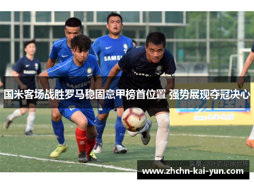 国米客场战胜罗马稳固意甲榜首位置 强势展现夺冠决心 国米客场战胜罗马稳固意甲榜首位置 强势展现夺冠决心