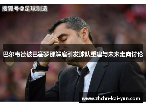 巴尔韦德被巴塞罗那解雇引发球队重建与未来走向讨论