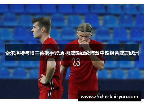 索尔洛特与哈兰德携手登场 挪威锋线恐怖双中锋组合威震欧洲